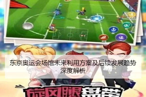 东京奥运会场馆未来利用方案及后续发展趋势深度解析