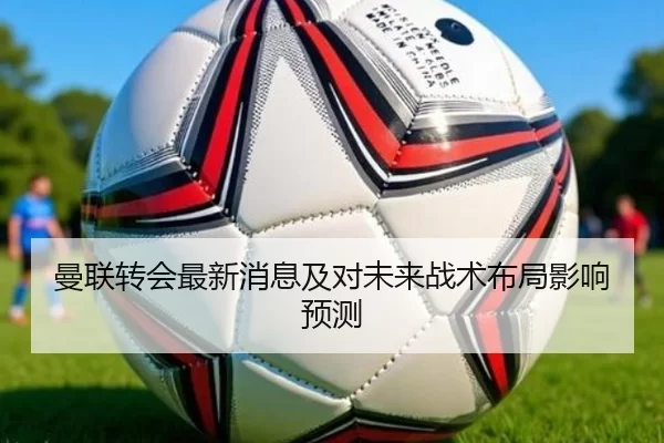 曼联转会最新消息及对未来战术布局影响预测