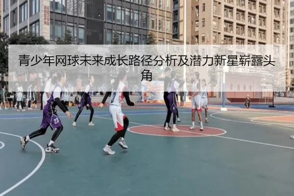 青少年网球未来成长路径分析及潜力新星崭露头角