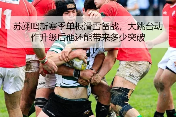 苏翊鸣新赛季单板滑雪备战，大跳台动作升级后他还能带来多少突破